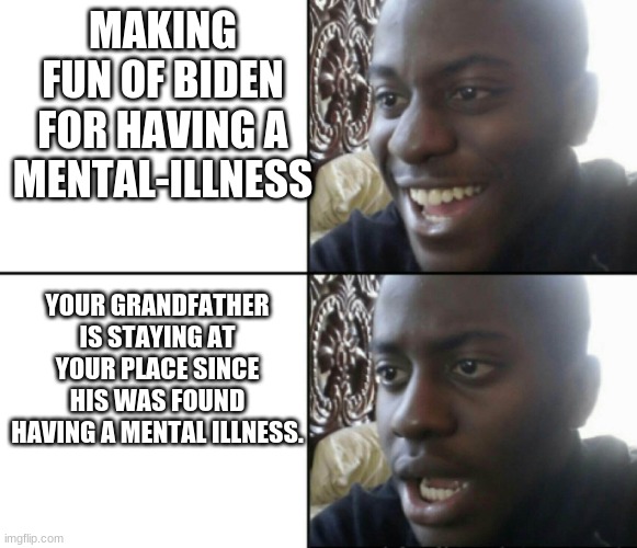 Oh no (Fixed) | MAKING FUN OF BIDEN FOR HAVING A MENTAL-ILLNESS; YOUR GRANDFATHER IS STAYING AT YOUR PLACE SINCE HIS WAS FOUND HAVING A MENTAL ILLNESS. | image tagged in happy / shock | made w/ Imgflip meme maker