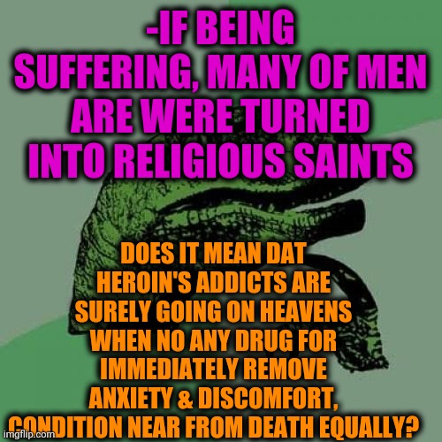 -Just dunno. | -IF BEING SUFFERING, MANY OF MEN ARE WERE TURNED INTO RELIGIOUS SAINTS; DOES IT MEAN DAT HEROIN'S ADDICTS ARE SURELY GOING ON HEAVENS WHEN NO ANY DRUG FOR IMMEDIATELY REMOVE ANXIETY & DISCOMFORT, CONDITION NEAR FROM DEATH EQUALLY? | image tagged in memes,philosoraptor,heroin,war on drugs,upvote if you agree,my chemical romance | made w/ Imgflip meme maker