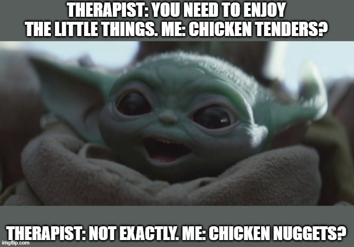 Happy Baby Yoda | THERAPIST: YOU NEED TO ENJOY THE LITTLE THINGS. ME: CHICKEN TENDERS? THERAPIST: NOT EXACTLY. ME: CHICKEN NUGGETS? | image tagged in happy baby yoda | made w/ Imgflip meme maker