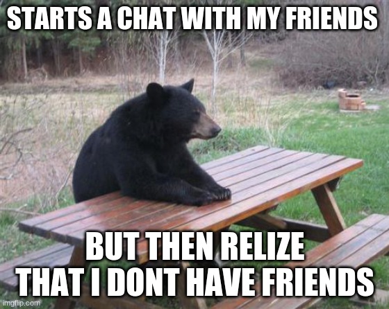 Bad Luck Bear | STARTS A CHAT WITH MY FRIENDS; BUT THEN RELIZE THAT I DONT HAVE FRIENDS | image tagged in memes,bad luck bear | made w/ Imgflip meme maker