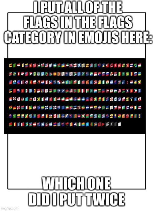 Comment if u see it | I PUT ALL OF THE FLAGS IN THE FLAGS CATEGORY IN EMOJIS HERE:; WHICH ONE DID I PUT TWICE | image tagged in blank template | made w/ Imgflip meme maker