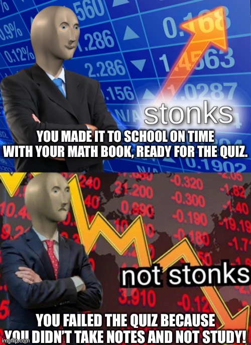Remembering and not being prepared. | YOU MADE IT TO SCHOOL ON TIME WITH YOUR MATH BOOK, READY FOR THE QUIZ. YOU FAILED THE QUIZ BECAUSE YOU DIDN’T TAKE NOTES AND NOT STUDY! | image tagged in stonks not stonks,maths | made w/ Imgflip meme maker