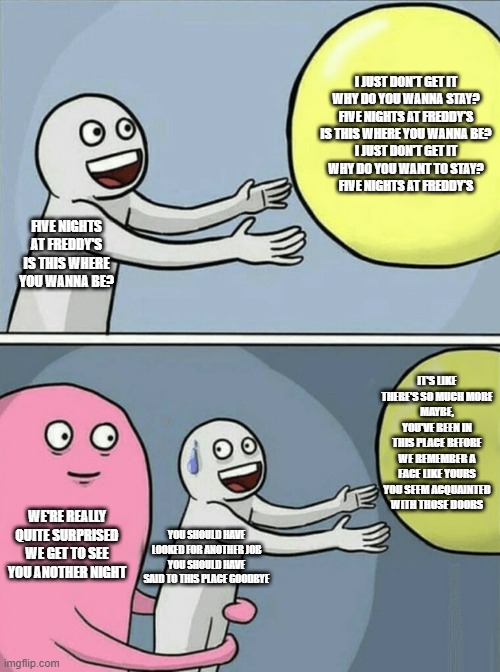 Running Away Balloon | I JUST DON'T GET IT
WHY DO YOU WANNA STAY?
FIVE NIGHTS AT FREDDY'S
IS THIS WHERE YOU WANNA BE?
I JUST DON'T GET IT
WHY DO YOU WANT TO STAY?
FIVE NIGHTS AT FREDDY'S; FIVE NIGHTS AT FREDDY'S
IS THIS WHERE YOU WANNA BE? IT'S LIKE THERE'S SO MUCH MORE
MAYBE, YOU'VE BEEN IN THIS PLACE BEFORE
WE REMEMBER A FACE LIKE YOURS
YOU SEEM ACQUAINTED WITH THOSE DOORS; WE'RE REALLY QUITE SURPRISED
WE GET TO SEE YOU ANOTHER NIGHT; YOU SHOULD HAVE LOOKED FOR ANOTHER JOB
YOU SHOULD HAVE SAID TO THIS PLACE GOODBYE | image tagged in memes,running away balloon | made w/ Imgflip meme maker