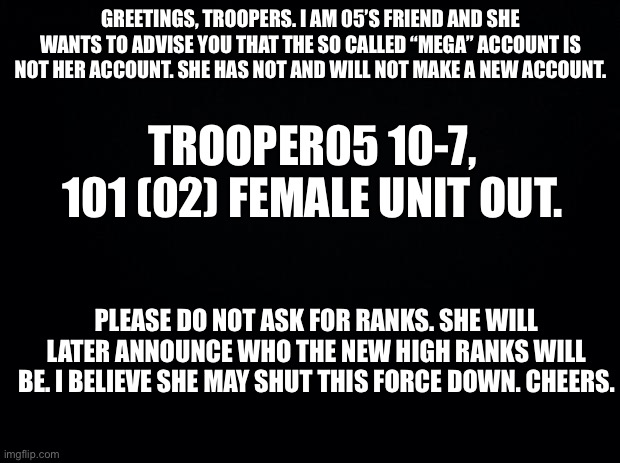 Announcement. | GREETINGS, TROOPERS. I AM 05’S FRIEND AND SHE WANTS TO ADVISE YOU THAT THE SO CALLED “MEGA” ACCOUNT IS NOT HER ACCOUNT. SHE HAS NOT AND WILL NOT MAKE A NEW ACCOUNT. TROOPER05 10-7, 101 (02) FEMALE UNIT OUT. PLEASE DO NOT ASK FOR RANKS. SHE WILL LATER ANNOUNCE WHO THE NEW HIGH RANKS WILL BE. I BELIEVE SHE MAY SHUT THIS FORCE DOWN. CHEERS. | image tagged in black background | made w/ Imgflip meme maker