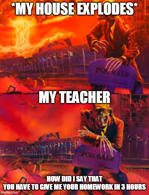 skeleton looking at explosion | *MY HOUSE EXPLODES*; MY TEACHER; HOW DID I SAY THAT YOU HAVE TO GIVE ME YOUR HOMEWORK IN 3 HOURS | image tagged in memes | made w/ Imgflip meme maker