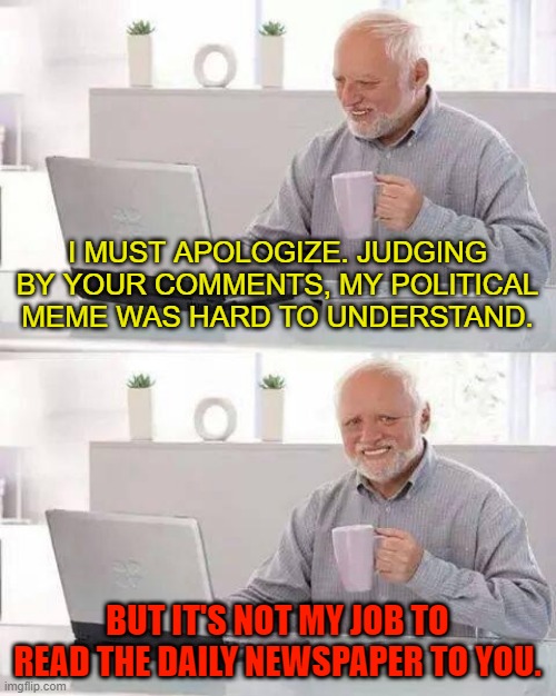 Hide the Pain Harold | I MUST APOLOGIZE. JUDGING BY YOUR COMMENTS, MY POLITICAL MEME WAS HARD TO UNDERSTAND. BUT IT'S NOT MY JOB TO READ THE DAILY NEWSPAPER TO YOU. | image tagged in memes,hide the pain harold | made w/ Imgflip meme maker