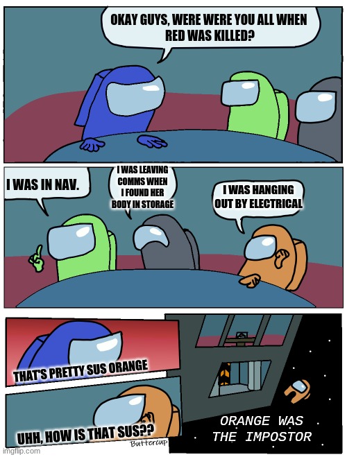 Among Us Meeting | OKAY GUYS, WERE WERE YOU ALL WHEN 
RED WAS KILLED? I WAS LEAVING COMMS WHEN I FOUND HER BODY IN STORAGE; I WAS IN NAV. I WAS HANGING OUT BY ELECTRICAL; THAT'S PRETTY SUS ORANGE; ORANGE WAS THE IMPOSTOR; UHH, HOW IS THAT SUS?? | image tagged in among us meeting | made w/ Imgflip meme maker