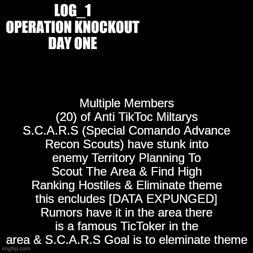 OPERATION KNOCK OUT  LOG 1 | Multiple Members (20) of Anti TikToc Miltarys S.C.A.R.S (Special Comando Advance Recon Scouts) have stunk into enemy Territory Planning To Scout The Area & Find High Ranking Hostiles & Eliminate theme this encludes [DATA EXPUNGED] Rumors have it in the area there is a famous TicToker in the area & S.C.A.R.S Goal is to eleminate theme; LOG_1
OPERATION KNOCKOUT
DAY ONE | image tagged in black plain template | made w/ Imgflip meme maker