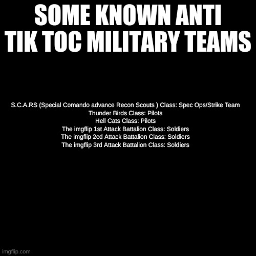 Some Known teams | SOME KNOWN ANTI TIK TOC MILITARY TEAMS; S.C.A.RS (Special Comando advance Recon Scouts ) Class: Spec Ops/Strike Team
Thunder Birds Class: Pilots
Hell Cats Class: Pilots
The imgflip 1st Attack Battalion Class: Soldiers
The imgflip 2cd Attack Battalion Class: Soldiers
The imgflip 3rd Attack Battalion Class: Soldiers | image tagged in black plain template | made w/ Imgflip meme maker