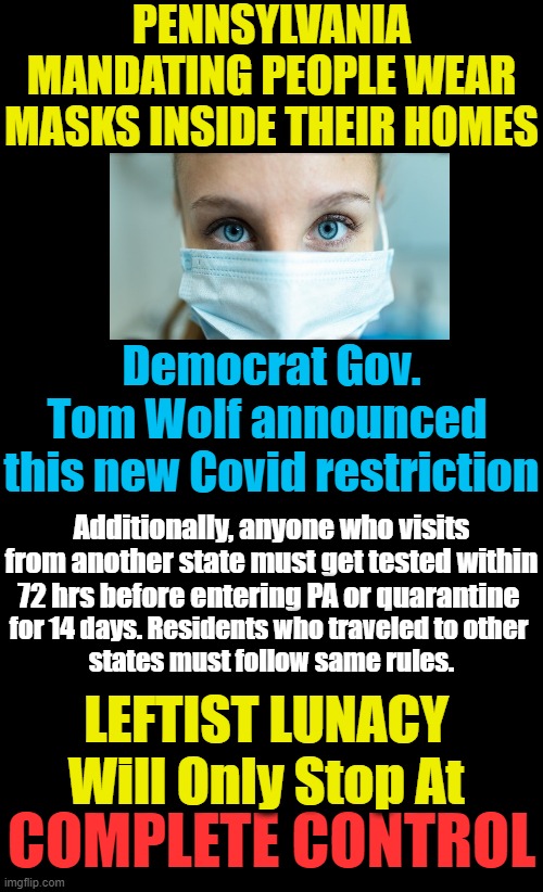 Democrats Control Our FREEDOM | PENNSYLVANIA MANDATING PEOPLE WEAR MASKS INSIDE THEIR HOMES; Democrat Gov. Tom Wolf announced 

this new Covid restriction; Additionally, anyone who visits from another state must get tested within 72 hrs before entering PA or quarantine; for 14 days. Residents who traveled to other 

states must follow same rules. LEFTIST LUNACY 
Will Only Stop At; COMPLETE CONTROL | image tagged in politics,political meme,democratic socialism,liberals vs conservatives,control,freedom | made w/ Imgflip meme maker
