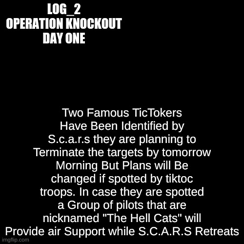 Log_2 | LOG_2
OPERATION KNOCKOUT
DAY ONE; Two Famous TicTokers Have Been Identified by S.c.a.r.s they are planning to Terminate the targets by tomorrow Morning But Plans will Be changed if spotted by tiktoc troops. In case they are spotted a Group of pilots that are nicknamed "The Hell Cats" will Provide air Support while S.C.A.R.S Retreats | image tagged in black plain template | made w/ Imgflip meme maker