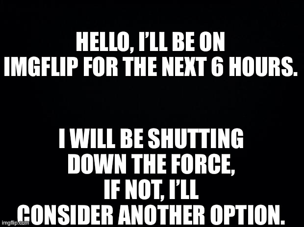 Black background | HELLO, I’LL BE ON IMGFLIP FOR THE NEXT 6 HOURS. I WILL BE SHUTTING DOWN THE FORCE, IF NOT, I’LL CONSIDER ANOTHER OPTION. | image tagged in black background | made w/ Imgflip meme maker