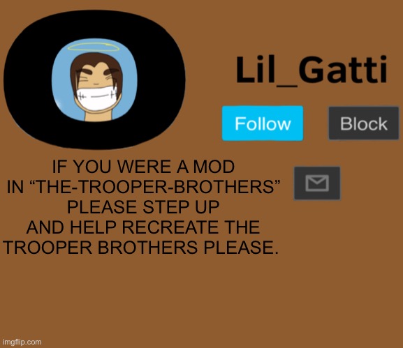 Lil_Gatti | IF YOU WERE A MOD IN “THE-TROOPER-BROTHERS” PLEASE STEP UP AND HELP RECREATE THE TROOPER BROTHERS PLEASE. | image tagged in lil_gatti | made w/ Imgflip meme maker