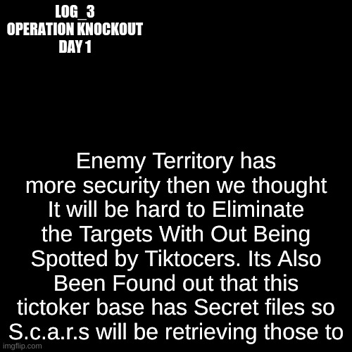 Log_3 | LOG_3
OPERATION KNOCKOUT
DAY 1; Enemy Territory has more security then we thought It will be hard to Eliminate the Targets With Out Being Spotted by Tiktocers. Its Also Been Found out that this tictoker base has Secret files so S.c.a.r.s will be retrieving those to | image tagged in black plain template | made w/ Imgflip meme maker