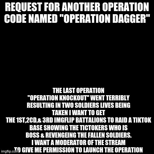 A Request | REQUEST FOR ANOTHER OPERATION CODE NAMED "OPERATION DAGGER"; THE LAST OPERATION "OPERATION KNOCKOUT" WENT TERRIBLY RESULTING IN TWO SOLDIERS LIVES BEING TAKEN I WANT TO GET
THE 1ST,2CD,& 3RD IMGFLIP BATTALIONS TO RAID A TIKTOK BASE SHOWING THE TICTOKERS WHO IS BOSS & REVENGEING THE FALLEN SOLDIERS. I WANT A MODERATOR OF THE STREAM TO GIVE ME PERMISSION TO LAUNCH THE OPERATION | image tagged in black plain template | made w/ Imgflip meme maker