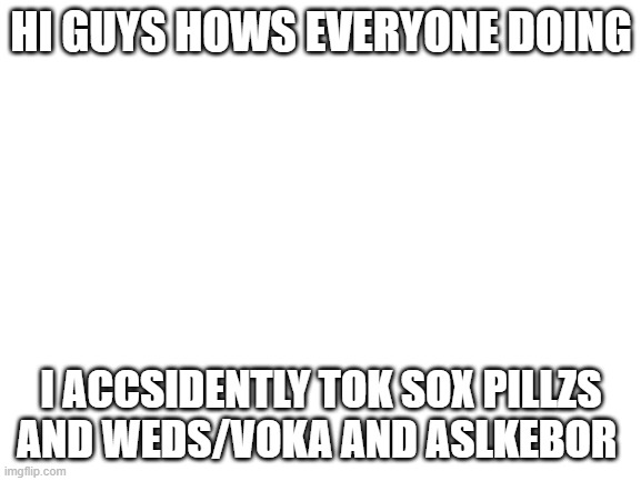 i dine kasjdf | HI GUYS HOWS EVERYONE DOING; I ACCSIDENTLY TOK SOX PILLZS AND WEDS/VOKA AND ASLKEBOR | image tagged in blank white template | made w/ Imgflip meme maker
