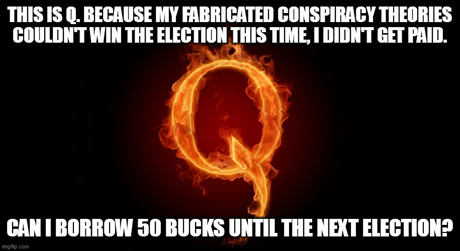 QANON | THIS IS Q. BECAUSE MY FABRICATED CONSPIRACY THEORIES COULDN'T WIN THE ELECTION THIS TIME, I DIDN'T GET PAID. CAN I BORROW 50 BUCKS UNTIL THE NEXT ELECTION? | image tagged in qanon,fake news,election meddling,gullible | made w/ Imgflip meme maker