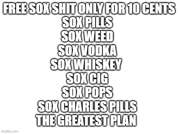 I thInK Im BetTeR | FREE SOX SHIT ONLY FOR 10 CENTS; SOX PILLS
SOX WEED
SOX VODKA
SOX WHISKEY 
SOX CIG
SOX POPS
SOX CHARLES PILLS
THE GREATEST PLAN | image tagged in blank white template | made w/ Imgflip meme maker