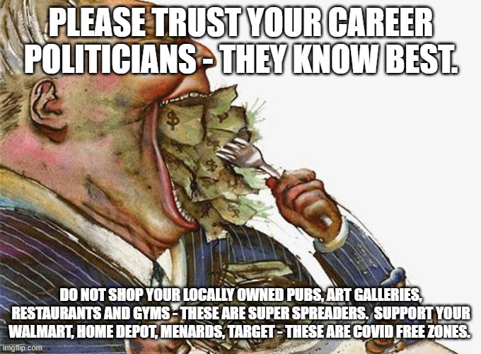 Corrupt Career politician | PLEASE TRUST YOUR CAREER POLITICIANS - THEY KNOW BEST. DO NOT SHOP YOUR LOCALLY OWNED PUBS, ART GALLERIES, RESTAURANTS AND GYMS - THESE ARE SUPER SPREADERS.  SUPPORT YOUR WALMART, HOME DEPOT, MENARDS, TARGET - THESE ARE COVID FREE ZONES. | image tagged in corrupt career politicians | made w/ Imgflip meme maker
