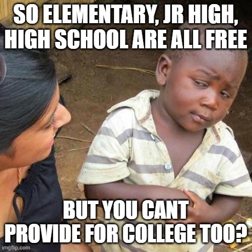 Third World Skeptical Kid Meme | SO ELEMENTARY, JR HIGH, HIGH SCHOOL ARE ALL FREE BUT YOU CANT PROVIDE FOR COLLEGE TOO? | image tagged in memes,third world skeptical kid | made w/ Imgflip meme maker