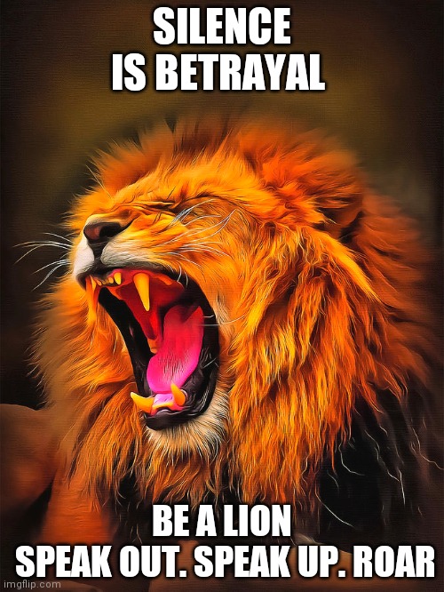 Lion courage | SILENCE IS BETRAYAL; BE A LION
 SPEAK OUT. SPEAK UP. ROAR | image tagged in lion,silence,roar | made w/ Imgflip meme maker