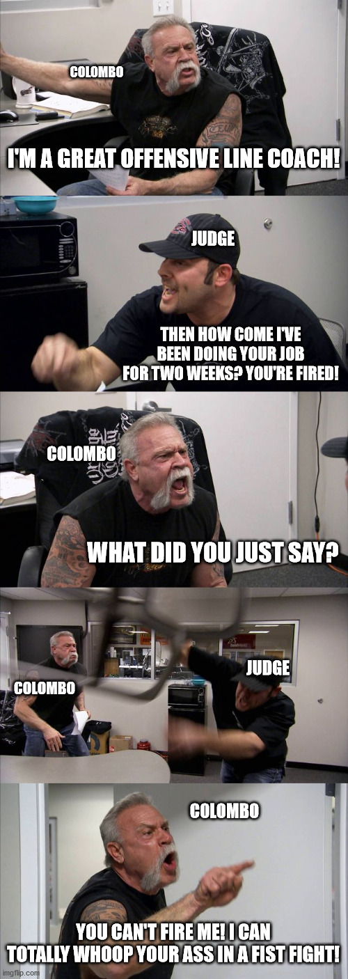 American Chopper Argument Meme | COLOMBO; I'M A GREAT OFFENSIVE LINE COACH! JUDGE; THEN HOW COME I'VE BEEN DOING YOUR JOB FOR TWO WEEKS? YOU'RE FIRED! COLOMBO; WHAT DID YOU JUST SAY? JUDGE; COLOMBO; COLOMBO; YOU CAN'T FIRE ME! I CAN TOTALLY WHOOP YOUR ASS IN A FIST FIGHT! | image tagged in memes,american chopper argument,NYGiants | made w/ Imgflip meme maker
