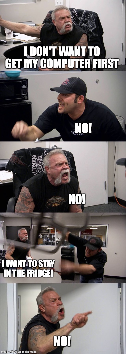 AI Memes are the Best | I DON'T WANT TO GET MY COMPUTER FIRST; NO! NO! I WANT TO STAY IN THE FRIDGE! NO! | image tagged in memes,american chopper argument | made w/ Imgflip meme maker