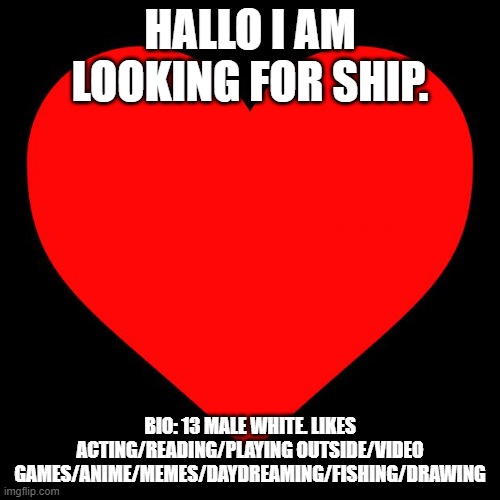 Heart | HALLO I AM LOOKING FOR SHIP. BIO: 13 MALE WHITE. LIKES ACTING/READING/PLAYING OUTSIDE/VIDEO GAMES/ANIME/MEMES/DAYDREAMING/FISHING/DRAWING | image tagged in heart | made w/ Imgflip meme maker