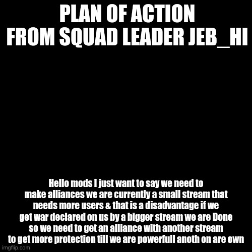 {Plan of action} | PLAN OF ACTION FROM SQUAD LEADER JEB_HI; Hello mods I just want to say we need to make alliances we are currently a small stream that needs more users & that is a disadvantage if we get war declared on us by a bigger stream we are Done so we need to get an alliance with another stream to get more protection till we are powerfull anoth on are own | image tagged in black plain template | made w/ Imgflip meme maker