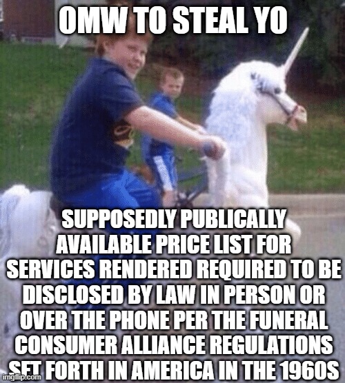 On My Way to Steal Your Girl | OMW TO STEAL YO; SUPPOSEDLY PUBLICALLY AVAILABLE PRICE LIST FOR SERVICES RENDERED REQUIRED TO BE DISCLOSED BY LAW IN PERSON OR OVER THE PHONE PER THE FUNERAL CONSUMER ALLIANCE REGULATIONS SET FORTH IN AMERICA IN THE 1960S | image tagged in on my way to steal your girl | made w/ Imgflip meme maker