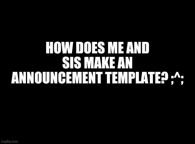 Please tell us | HOW DOES ME AND SIS MAKE AN ANNOUNCEMENT TEMPLATE? ;^; | image tagged in blank black | made w/ Imgflip meme maker