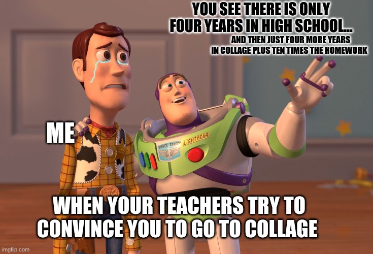 X, X Everywhere Meme | YOU SEE THERE IS ONLY FOUR YEARS IN HIGH SCHOOL... AND THEN JUST FOUR MORE YEARS IN COLLAGE PLUS TEN TIMES THE HOMEWORK; ME; WHEN YOUR TEACHERS TRY TO CONVINCE YOU TO GO TO COLLAGE | image tagged in memes,x x everywhere | made w/ Imgflip meme maker