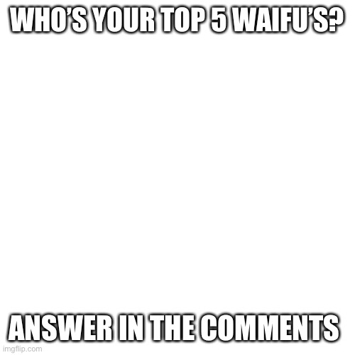 Blank Transparent Square | WHO’S YOUR TOP 5 WAIFU’S? ANSWER IN THE COMMENTS | image tagged in memes,blank transparent square | made w/ Imgflip meme maker