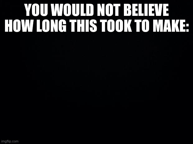 Black background | YOU WOULD NOT BELIEVE HOW LONG THIS TOOK TO MAKE: | image tagged in black background | made w/ Imgflip meme maker