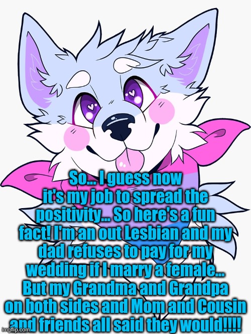 This is my first real post! <3 | So... I guess now it's my job to spread the positivity... So here's a fun fact! I'm an out Lesbian and my dad refuses to pay for my wedding if I marry a female... But my Grandma and Grandpa on both sides and Mom and Cousin and friends all said they would!!!! | made w/ Imgflip meme maker