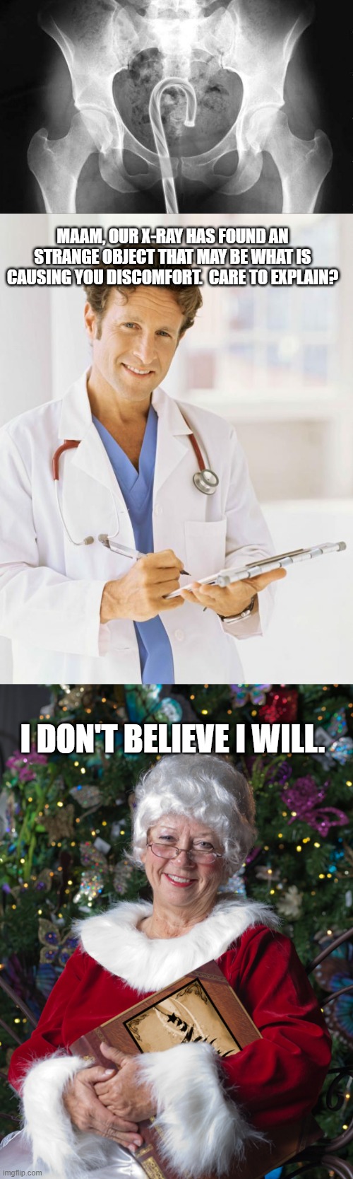 MAAM, OUR X-RAY HAS FOUND AN STRANGE OBJECT THAT MAY BE WHAT IS CAUSING YOU DISCOMFORT.  CARE TO EXPLAIN? I DON'T BELIEVE I WILL. | image tagged in doctor,mrs claus,funny | made w/ Imgflip meme maker