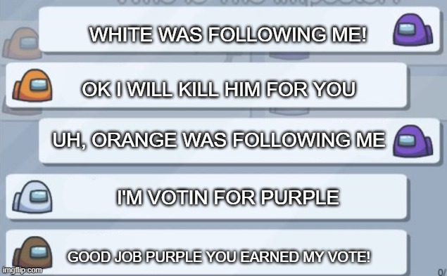 People who like voting random people out be like |  WHITE WAS FOLLOWING ME! OK I WILL KILL HIM FOR YOU; UH, ORANGE WAS FOLLOWING ME; I'M VOTIN FOR PURPLE; GOOD JOB PURPLE YOU EARNED MY VOTE! | image tagged in among us chat,liar | made w/ Imgflip meme maker