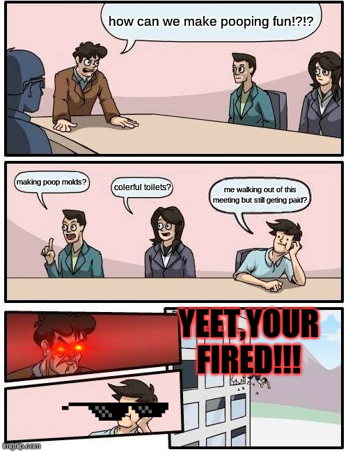 Boardroom Meeting Suggestion Meme | how can we make pooping fun!?!? making poop molds? colerful toilets? me walking out of this meeting but still geting paid? YEET,YOUR FIRED!!! | image tagged in memes,boardroom meeting suggestion | made w/ Imgflip meme maker