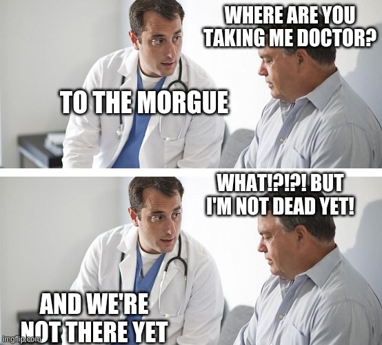 Doctor and Patient | WHERE ARE YOU TAKING ME DOCTOR? TO THE MORGUE; WHAT!?!?! BUT I'M NOT DEAD YET! AND WE'RE NOT THERE YET | image tagged in doctor and patient | made w/ Imgflip meme maker