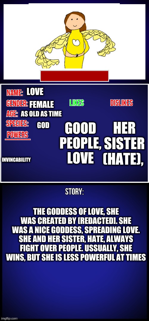 OC Full Showcase | LOVE; FEMALE; AS OLD AS TIME; HER SISTER (HATE), GOOD PEOPLE, LOVE; GOD; INVINCABILITY; THE GODDESS OF LOVE, SHE WAS CREATED BY [REDACTED]. SHE WAS A NICE GODDESS, SPREADING LOVE. SHE AND HER SISTER, HATE, ALWAYS FIGHT OVER PEOPLE. USSUALLY, SHE WINS, BUT SHE IS LESS POWERFUL AT TIMES | image tagged in oc full showcase | made w/ Imgflip meme maker