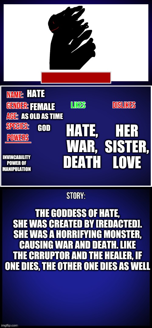 OC Full Showcase | HATE; FEMALE; AS OLD AS TIME; HER SISTER, LOVE; HATE, WAR, DEATH; GOD; INVINCABILITY POWER OF MANIPULATION; THE GODDESS OF HATE, SHE WAS CREATED BY [REDACTED]. SHE WAS A HORRIFYING MONSTER, CAUSING WAR AND DEATH. LIKE THE CRRUPTOR AND THE HEALER, IF ONE DIES, THE OTHER ONE DIES AS WELL | image tagged in oc full showcase | made w/ Imgflip meme maker