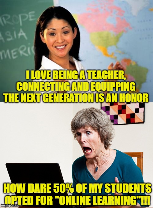 Teachers are so great their students want to get away | I LOVE BEING A TEACHER, CONNECTING AND EQUIPPING THE NEXT GENERATION IS AN HONOR; HOW DARE 50% OF MY STUDENTS OPTED FOR "ONLINE LEARNING"!!! | image tagged in memes,unhelpful high school teacher,mom frustrated at laptop | made w/ Imgflip meme maker
