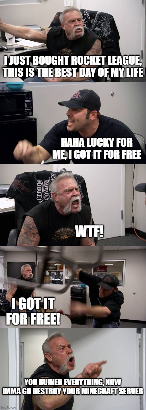 American Chopper Argument Meme | I JUST BOUGHT ROCKET LEAGUE, THIS IS THE BEST DAY OF MY LIFE; HAHA LUCKY FOR ME, I GOT IT FOR FREE; WTF! I GOT IT FOR FREE! YOU RUINED EVERYTHING, NOW IMMA GO DESTROY YOUR MINECRAFT SERVER | image tagged in memes,american chopper argument | made w/ Imgflip meme maker