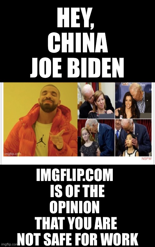 China Joe Biden, not safe for work (NSFW). LOL! | HEY, 
CHINA JOE BIDEN; IMGFLIP.COM  
IS OF THE OPINION   THAT YOU ARE 
NOT SAFE FOR WORK | image tagged in joe biden,creepy joe biden,biden,joe biden worries,democrat party,election fraud | made w/ Imgflip meme maker