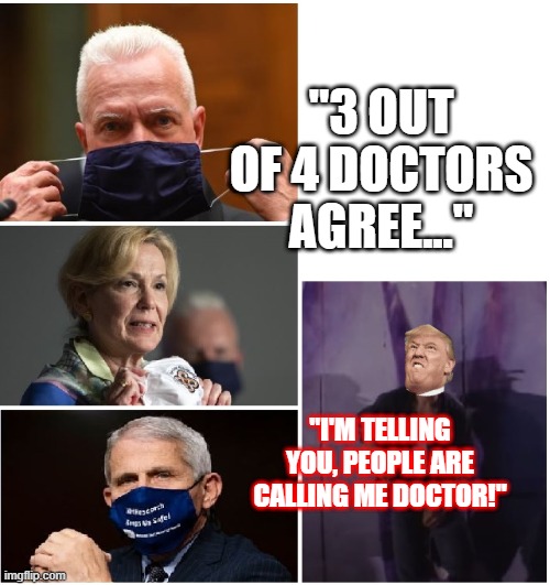 What do you mean he isn't a doctor, he walks on water! | "3 OUT OF 4 DOCTORS AGREE..."; "I'M TELLING YOU, PEOPLE ARE CALLING ME DOCTOR!" | image tagged in trump,3 out of 4,dr fauci,adm girior md,dr birx | made w/ Imgflip meme maker