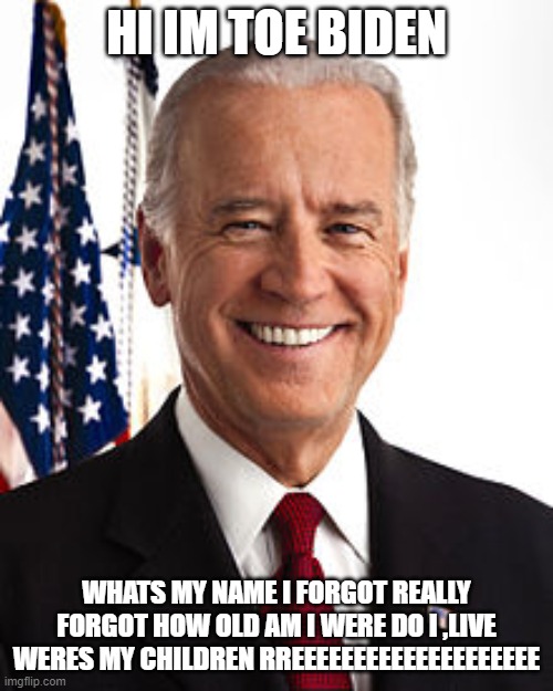 Joe Biden Meme | HI IM TOE BIDEN; WHATS MY NAME I FORGOT REALLY FORGOT HOW OLD AM I WERE DO I ,LIVE WERES MY CHILDREN RREEEEEEEEEEEEEEEEEEEE | image tagged in memes,joe biden | made w/ Imgflip meme maker