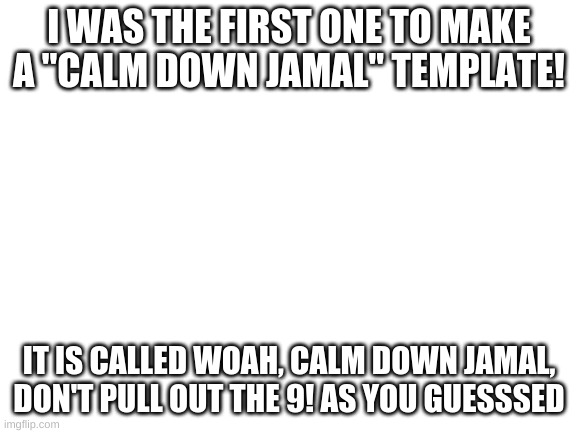 Yay | I WAS THE FIRST ONE TO MAKE A "CALM DOWN JAMAL" TEMPLATE! IT IS CALLED WOAH, CALM DOWN JAMAL, DON'T PULL OUT THE 9! AS YOU GUESSSED | image tagged in blank white template | made w/ Imgflip meme maker