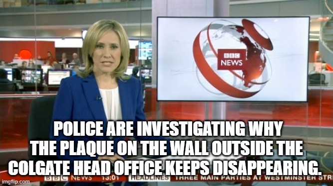BBC Newsflash | POLICE ARE INVESTIGATING WHY THE PLAQUE ON THE WALL OUTSIDE THE COLGATE HEAD OFFICE KEEPS DISAPPEARING. | image tagged in bbc newsflash | made w/ Imgflip meme maker