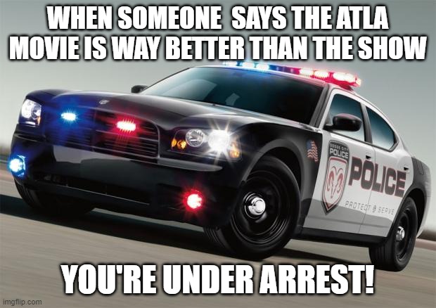 Police car | WHEN SOMEONE  SAYS THE ATLA MOVIE IS WAY BETTER THAN THE SHOW; YOU'RE UNDER ARREST! | image tagged in police car | made w/ Imgflip meme maker