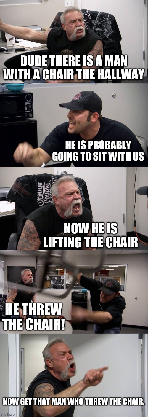 That Chair Man. |  DUDE THERE IS A MAN WITH A CHAIR THE HALLWAY; HE IS PROBABLY GOING TO SIT WITH US; NOW HE IS LIFTING THE CHAIR; HE THREW THE CHAIR! NOW GET THAT MAN WHO THREW THE CHAIR. | image tagged in memes,american chopper argument | made w/ Imgflip meme maker